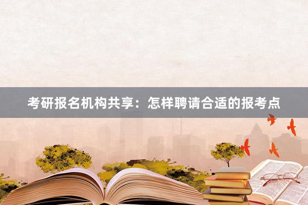 考研报名机构共享：怎样聘请合适的报考点